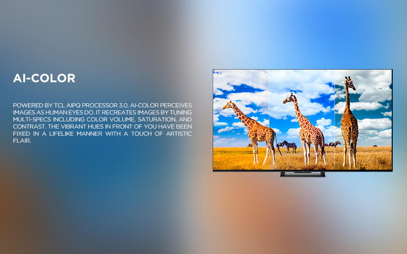 Ai-COlor - Powered by TCL AiPQ Processor 3.0, Ai-Color perceives images as human eyes do. It recreates images by tuning multi-specs including color volume, saturation, and contrast. The vibrant hues in front of you have been fixed in a lifelike manner with a touch of artistic flair.
